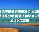 阚清子取关男友纪凌尘 是闹矛盾还是分手 阚清子和纪凌尘怎么认识恋爱的