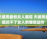 天蝎男最怕女人哪招 天蝎男最抵抗不了女人的哪些动作 