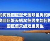 如何挽回巨蟹天蝎双鱼男如何挽回巨蟹天蝎双鱼男生如何挽回巨蟹天蝎双鱼男生