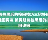 被拉黑后的挽回技巧三招快速挽回男友 被男朋友拉黑后的挽回诀窍
