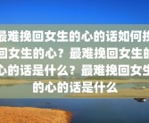 最难挽回女生的心的话如何挽回女生的心？最难挽回女生的心的话是什么？最难挽回女生的心的话是什么