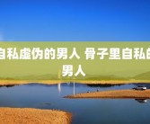 自私虚伪的男人 骨子里自私的男人 
