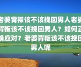 老婆背叛该不该挽回男人老婆背叛该不该挽回男人？如何正确应对？老婆背叛该不该挽回男人呢