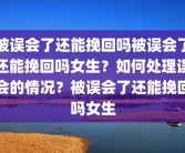 被误会了还能挽回吗被误会了还能挽回吗女生？如何处理误会的情况？被误会了还能挽回吗女生