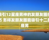 吸引12星座男神的发朋友圈技巧 怎样发朋友圈能吸引十二星座男