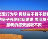 恋爱行为学 男朋友不管不顾我的身子强制和我啪啪 男朋友不顾我的感受屡教不改