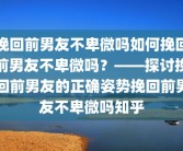 挽回前男友不卑微吗如何挽回前男友不卑微吗？——探讨挽回前男友的正确姿势挽回前男友不卑微吗知乎