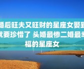 婚后旺夫又旺财的星座女娶到就要珍惜了 头婚最惨二婚最幸福的星座女