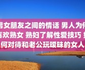 男女朋友之间的情话 男人为何喜欢熟女 熟妇了解性爱技巧 如何对待和老公玩暧昧的女人
