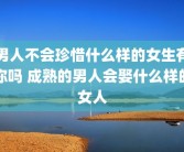男人不会珍惜什么样的女生有你吗 成熟的男人会娶什么样的女人