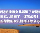 老妈想挽回女儿婚姻了老妈想挽回女儿婚姻了，该怎么办？老妈想挽回女儿婚姻了怎么办