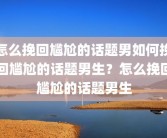怎么挽回尴尬的话题男如何挽回尴尬的话题男生？怎么挽回尴尬的话题男生
