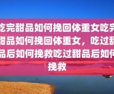 吃完甜品如何挽回体重女吃完甜品如何挽回体重女，吃过甜品后如何挽救吃过甜品后如何挽救