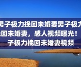 男子极力挽回未婚妻男子极力挽回未婚妻，感人视频曝光！男子极力挽回未婚妻视频