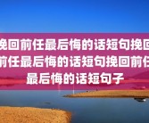 挽回前任最后悔的话短句挽回前任最后悔的话短句挽回前任最后悔的话短句子