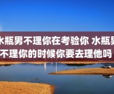 水瓶男不理你在考验你 水瓶男不理你的时候你要去理他吗 