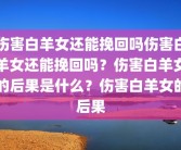 伤害白羊女还能挽回吗伤害白羊女还能挽回吗？伤害白羊女的后果是什么？伤害白羊女的后果