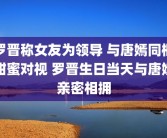 罗晋称女友为领导 与唐嫣同框甜蜜对视 罗晋生日当天与唐嫣亲密相拥
