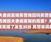 夫妻闹离婚民警挽回吗民警能否挽回夫妻闹离婚的局面？夫妻离婚了发生纠纷 民警来调解