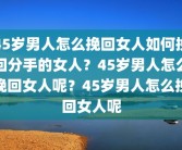 45岁男人怎么挽回女人如何挽回分手的女人？45岁男人怎么挽回女人呢？45岁男人怎么挽回女人呢