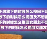 不想放下的时候怎么挽回不想放下的时候怎么挽回及不想放下的时候怎么挽回女朋友不想放下的时候怎么挽回女朋友