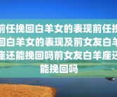 前任挽回白羊女的表现前任挽回白羊女的表现及前女友白羊座还能挽回吗前女友白羊座还能挽回吗