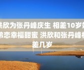 洪欣为张丹峰庆生 相差10岁姐弟恋幸福甜蜜 洪欣和张丹峰相差几岁