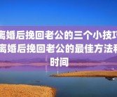 离婚后挽回老公的三个小技巧 离婚后挽回老公的最佳方法和时间