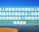 女人想离婚该怎样挽回女人想离婚该怎样挽回及女人想离婚该怎样挽回她女人想离婚该怎样挽回她