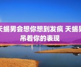 天蝎男会想你想到发疯 天蝎男吊着你的表现 