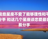 这些星座不爱了能够理性和平分手 和这几个星座谈恋爱最容易分手