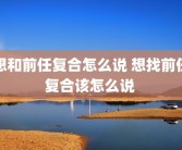 想和前任复合怎么说 想找前任复合该怎么说 
