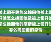 被上司开除怎么挽回他被上司开除怎么挽回他及被上司开除怎么挽回他的感情被上司开除怎么挽回他的感情