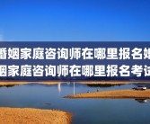 婚姻家庭咨询师在哪里报名婚姻家庭咨询师在哪里报名考试