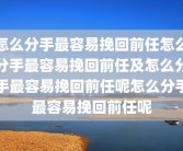 怎么分手最容易挽回前任怎么分手最容易挽回前任及怎么分手最容易挽回前任呢怎么分手最容易挽回前任呢