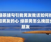 绿茶婊勾引我男友我该如何挽回男友的心 绿茶男怎么挽回女朋友