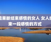 能果断结束感情的女人 女人结束一段感情的方式 
