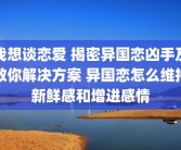 我想谈恋爱 揭密异国恋凶手及教你解决方案 异国恋怎么维持新鲜感和增进感情