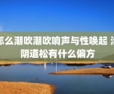 怎么潮吹潮吹响声与性唤起 治阴道松有什么偏方