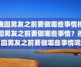 挽回男友之前要做哪些事情挽回男友之前要做哪些事情？挽回男友之前要做哪些事情呢