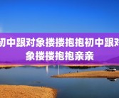 初中跟对象搂搂抱抱初中跟对象搂搂抱抱亲亲