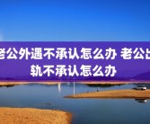 老公外遇不承认怎么办 老公出轨不承认怎么办 