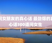 问女朋友的真心话 最劲爆的真心话300道问女生 