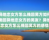 异地恋女方怎么挽回男方如何挽回异地恋女方的男友？异地恋女方怎么挽回男方的感情