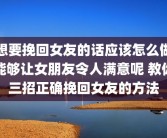 想要挽回女友的话应该怎么做能够让女朋友令人满意呢 教你三招正确挽回女友的方法
