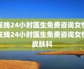 在线24小时医生免费咨询女性在线24小时医生免费咨询女性皮肤科