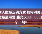 女人撒娇正确方式 如何对男人撒娇最可爱 濂充汉鎾掑▏鐨勬妧宸у拰鏂规硶