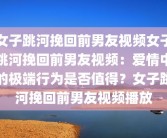 女子跳河挽回前男友视频女子跳河挽回前男友视频：爱情中的极端行为是否值得？女子跳河挽回前男友视频播放