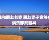 我和朋友老婆 朋友妻子竟然在俱乐部戴面具 