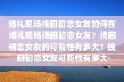 婚礼现场挽回初恋女友如何在婚礼现场挽回初恋女友？挽回初恋女友的可能性有多大？挽回初恋女友可能性有多大